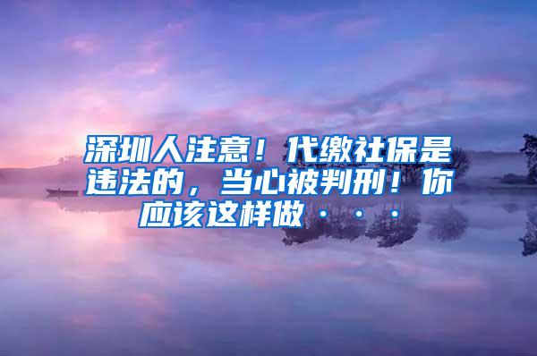 深圳人注意！代缴社保是违法的，当心被判刑！你应该这样做···