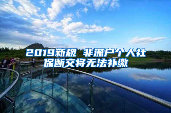 2019新规 非深户个人社保断交将无法补缴