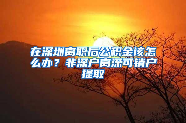 在深圳离职后公积金该怎么办？非深户离深可销户提取