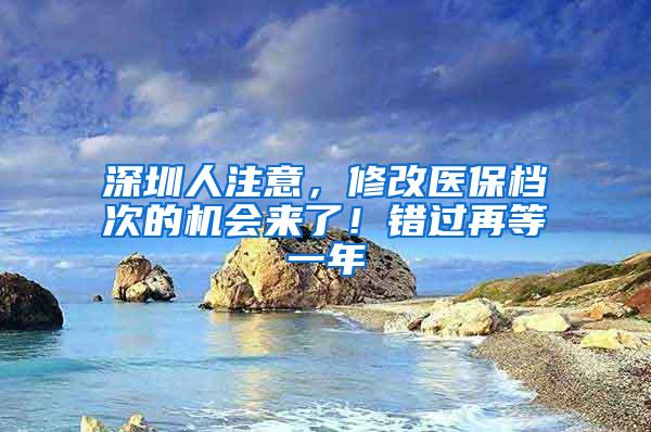 深圳人注意，修改医保档次的机会来了！错过再等一年