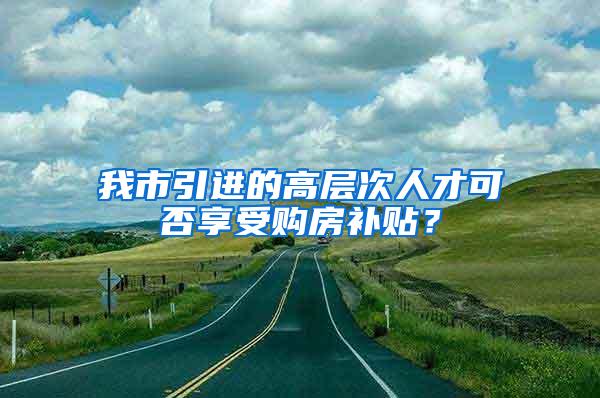 我市引进的高层次人才可否享受购房补贴？