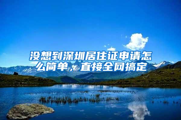 没想到深圳居住证申请怎么简单，直接全网搞定