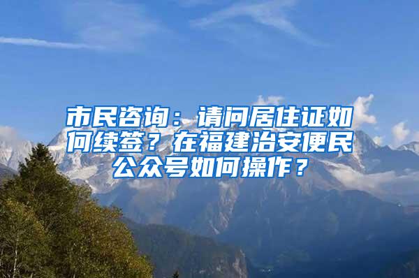 市民咨询：请问居住证如何续签？在福建治安便民公众号如何操作？