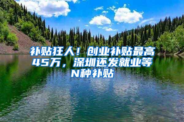 补贴狂人！创业补贴最高45万，深圳还发就业等N种补贴