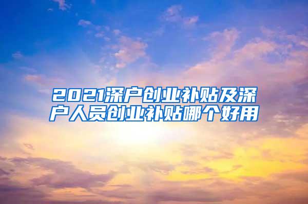 2021深户创业补贴及深户人员创业补贴哪个好用