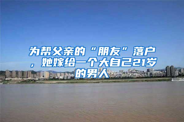 为帮父亲的“朋友”落户，她嫁给一个大自己21岁的男人