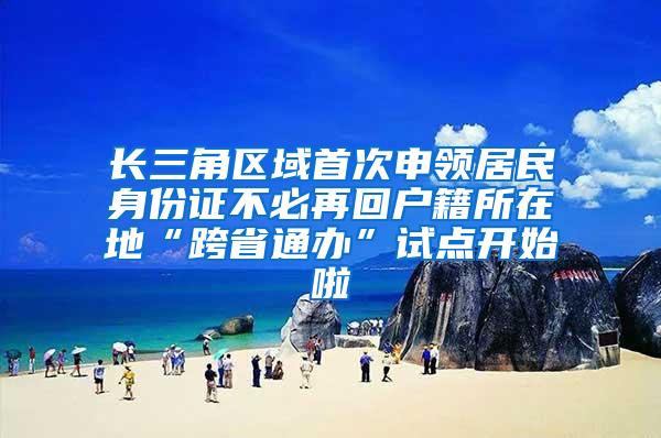 长三角区域首次申领居民身份证不必再回户籍所在地“跨省通办”试点开始啦