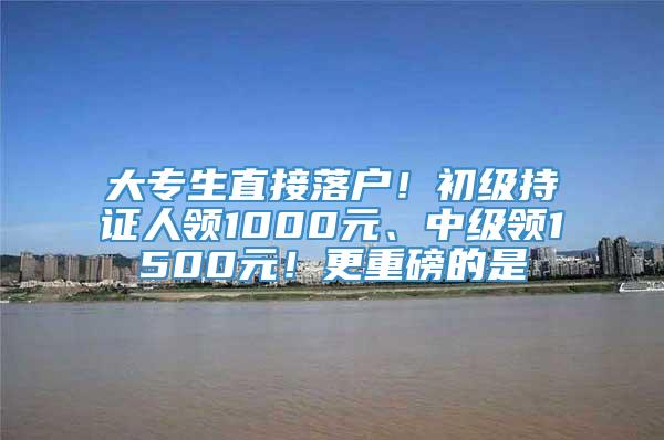 大专生直接落户！初级持证人领1000元、中级领1500元！更重磅的是