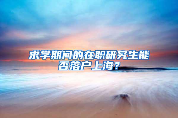 求学期间的在职研究生能否落户上海？