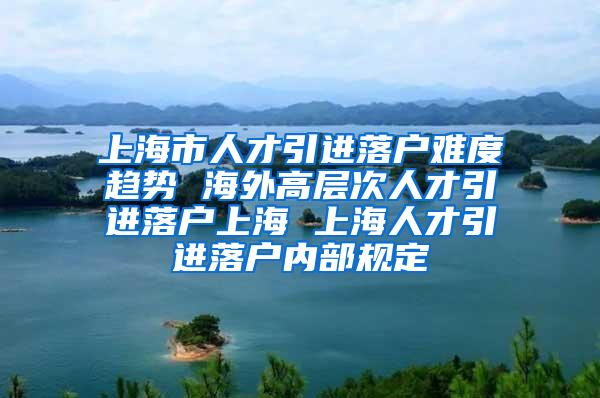 上海市人才引进落户难度趋势 海外高层次人才引进落户上海 上海人才引进落户内部规定