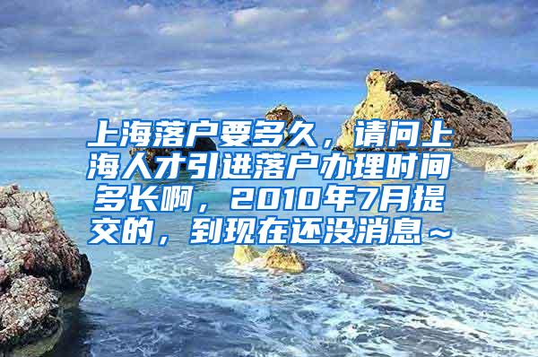 上海落户要多久，请问上海人才引进落户办理时间多长啊，2010年7月提交的，到现在还没消息～