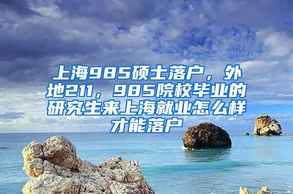 上海985硕士落户，外地211，985院校毕业的研究生来上海就业怎么样才能落户