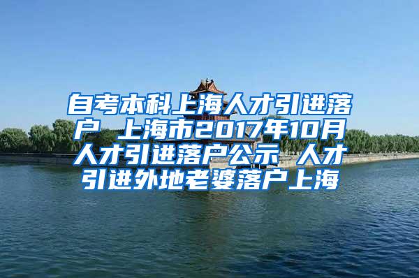 自考本科上海人才引进落户 上海市2017年10月人才引进落户公示 人才引进外地老婆落户上海