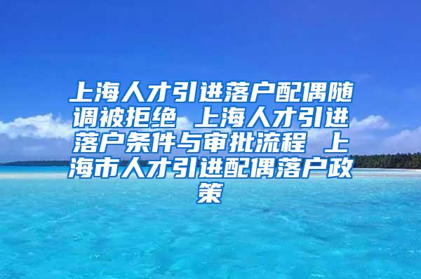 上海人才引进落户配偶随调被拒绝 上海人才引进落户条件与审批流程 上海市人才引进配偶落户政策