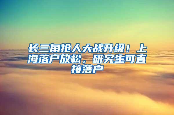 长三角抢人大战升级！上海落户放松，研究生可直接落户