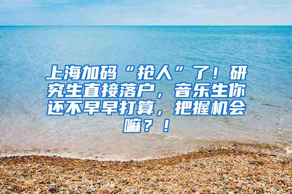 上海加码“抢人”了！研究生直接落户，音乐生你还不早早打算，把握机会嘛？！