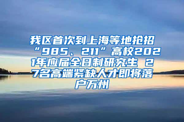 我区首次到上海等地抢招“985、211”高校2021年应届全日制研究生 27名高端紧缺人才即将落户万州