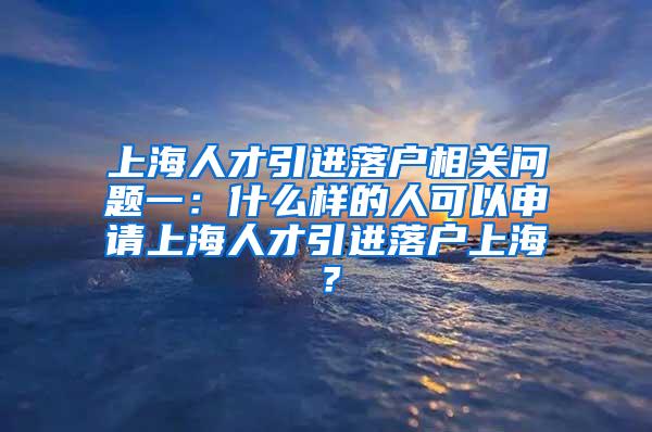 上海人才引进落户相关问题一：什么样的人可以申请上海人才引进落户上海？