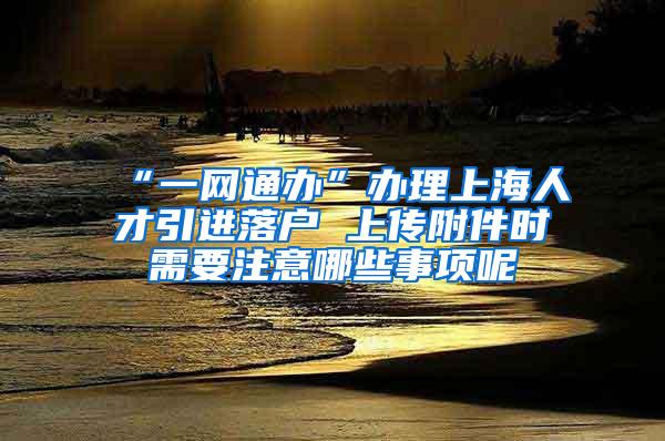 “一网通办”办理上海人才引进落户 上传附件时需要注意哪些事项呢