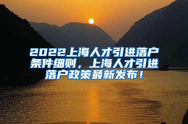 2022上海人才引进落户条件细则，上海人才引进落户政策最新发布！