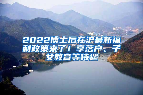 2022博士后在沪最新福利政策来了！享落户、子女教育等待遇