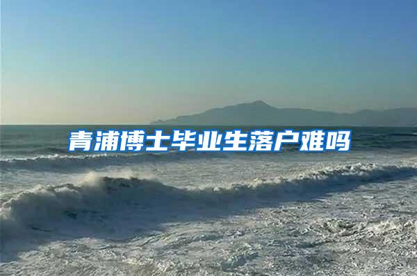 青浦博士毕业生落户难吗