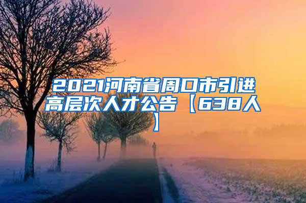 2021河南省周口市引进高层次人才公告【638人】
