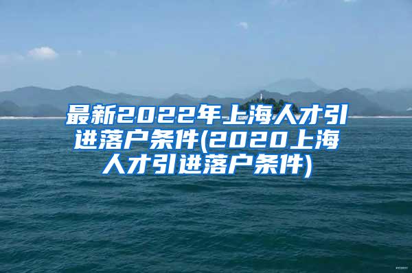 最新2022年上海人才引进落户条件(2020上海人才引进落户条件)