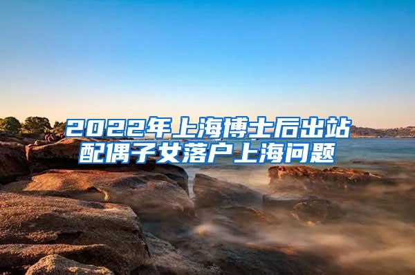 2022年上海博士后出站配偶子女落户上海问题