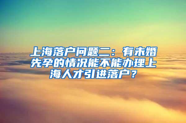 上海落户问题二：有未婚先孕的情况能不能办理上海人才引进落户？