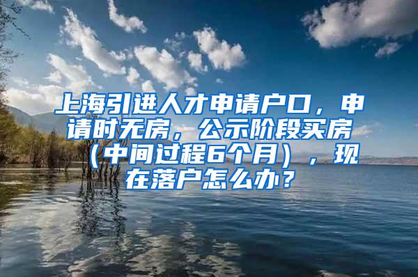 上海引进人才申请户口，申请时无房，公示阶段买房（中间过程6个月），现在落户怎么办？