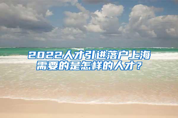 2022人才引进落户上海需要的是怎样的人才？