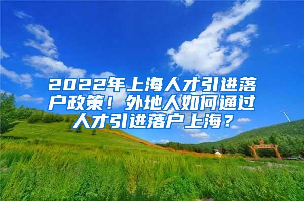 2022年上海人才引进落户政策！外地人如何通过人才引进落户上海？