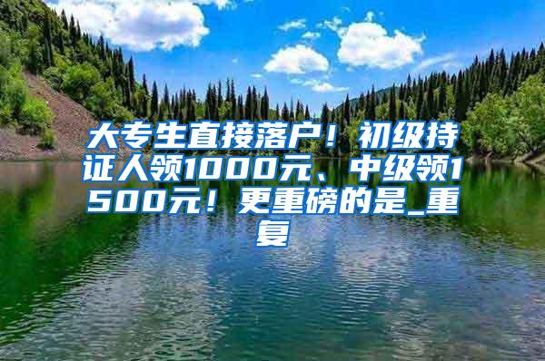 大专生直接落户！初级持证人领1000元、中级领1500元！更重磅的是_重复