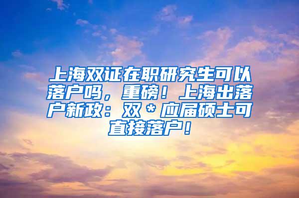 上海双证在职研究生可以落户吗，重磅！上海出落户新政：双＊应届硕士可直接落户！