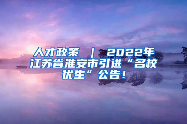 人才政策 ｜ 2022年江苏省淮安市引进“名校优生”公告！