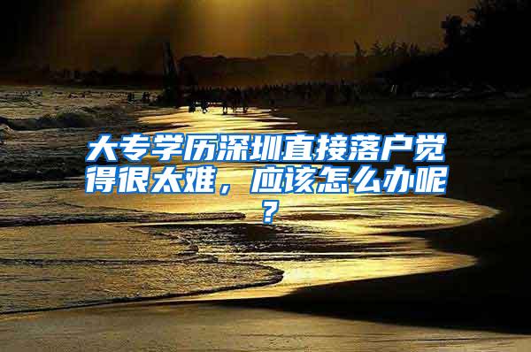 大专学历深圳直接落户觉得很太难，应该怎么办呢？