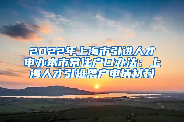 2022年上海市引进人才申办本市常住户口办法：上海人才引进落户申请材料