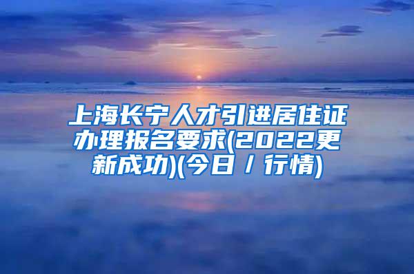 上海长宁人才引进居住证办理报名要求(2022更新成功)(今日／行情)