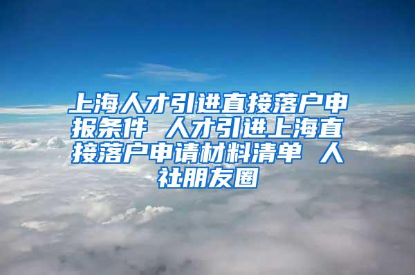 上海人才引进直接落户申报条件 人才引进上海直接落户申请材料清单 人社朋友圈