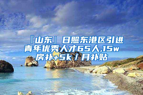 『山东』日照东港区引进青年优秀人才65人,15w房补+5k／月补贴