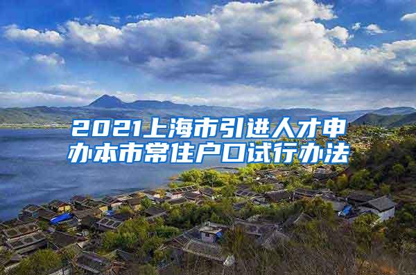 2021上海市引进人才申办本市常住户口试行办法