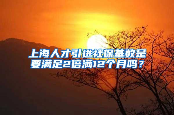 上海人才引进社保基数是要满足2倍满12个月吗？