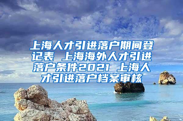 上海人才引进落户期间登记表 上海海外人才引进落户条件2021 上海人才引进落户档案审核