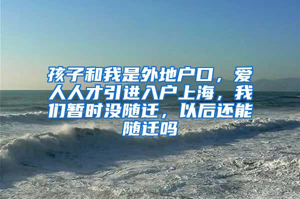 孩子和我是外地户口，爱人人才引进入户上海，我们暂时没随迁，以后还能随迁吗