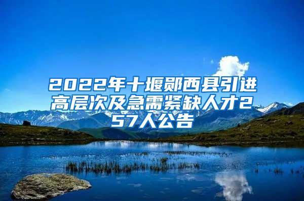 2022年十堰郧西县引进高层次及急需紧缺人才257人公告