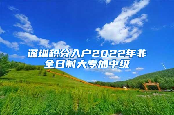 深圳积分入户2022年非全日制大专加中级