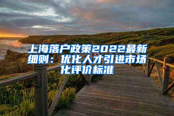 上海落户政策2022最新细则：优化人才引进市场化评价标准