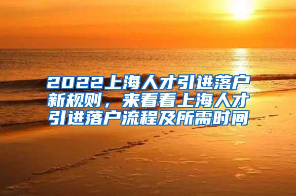 2022上海人才引进落户新规则，来看看上海人才引进落户流程及所需时间