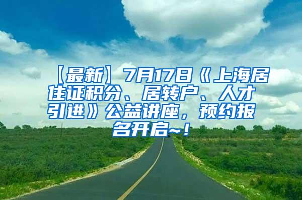 【最新】7月17日《上海居住证积分、居转户、人才引进》公益讲座，预约报名开启~！